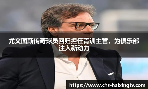 尤文图斯传奇球员回归担任青训主管，为俱乐部注入新动力
