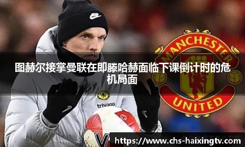 图赫尔接掌曼联在即滕哈赫面临下课倒计时的危机局面